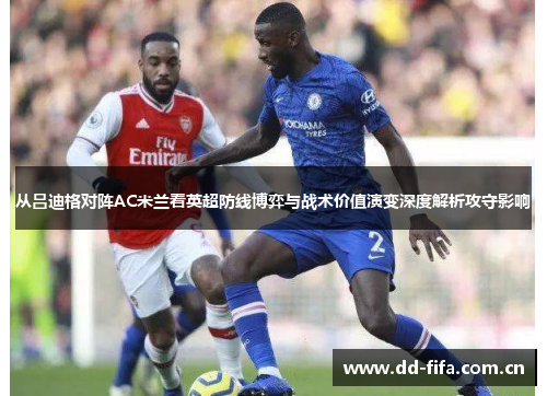 从吕迪格对阵AC米兰看英超防线博弈与战术价值演变深度解析攻守影响